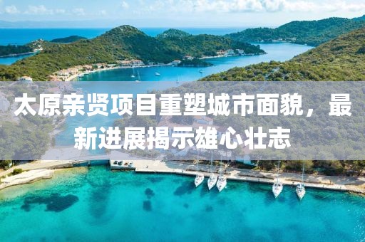 太原親賢項目重塑城市面貌，最新進展揭示雄心壯志