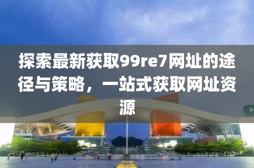 探索最新獲取99re7網(wǎng)址的途徑與策略，一站式獲取網(wǎng)址資源
