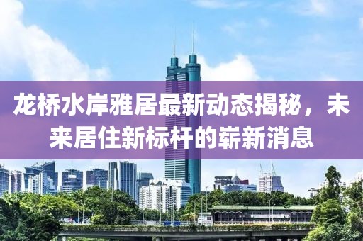 龍橋水岸雅居最新動(dòng)態(tài)揭秘，未來(lái)居住新標(biāo)桿的嶄新消息