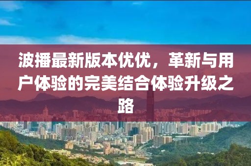波播最新版本優(yōu)優(yōu)，革新與用戶體驗的完美結合體驗升級之路