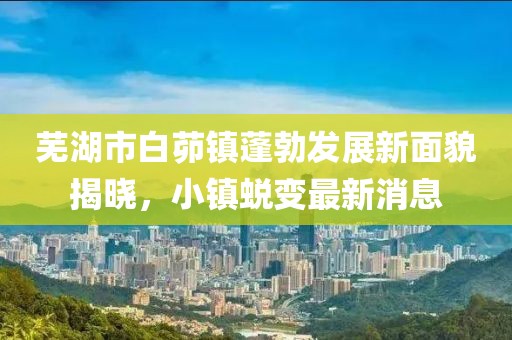 蕪湖市白茆鎮(zhèn)蓬勃發(fā)展新面貌揭曉，小鎮(zhèn)蛻變最新消息