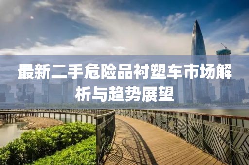 最新二手危險品襯塑車市場解析與趨勢展望