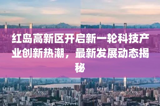 紅島高新區(qū)開啟新一輪科技產(chǎn)業(yè)創(chuàng)新熱潮，最新發(fā)展動(dòng)態(tài)揭秘