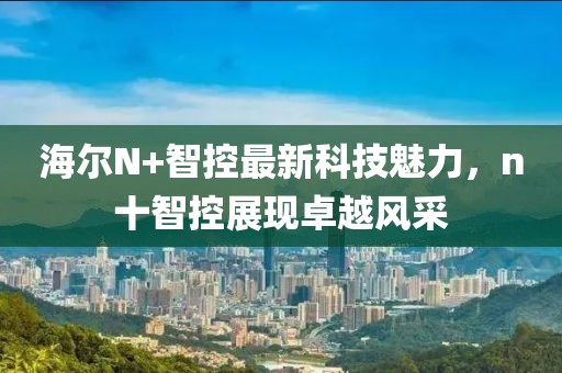 海爾N+智控最新科技魅力，n十智控展現(xiàn)卓越風(fēng)采