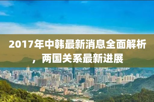 2017年中韓最新消息全面解析，兩國關(guān)系最新進(jìn)展