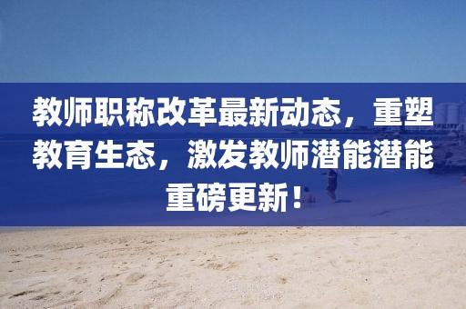 教師職稱改革最新動態(tài)，重塑教育生態(tài)，激發(fā)教師潛能潛能重磅更新！