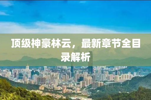 頂級神豪林云，最新章節(jié)全目錄解析