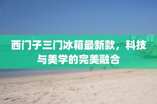 西門子三門冰箱最新款，科技與美學(xué)的完美融合