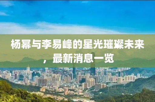 楊冪與李易峰的星光璀璨未來，最新消息一覽