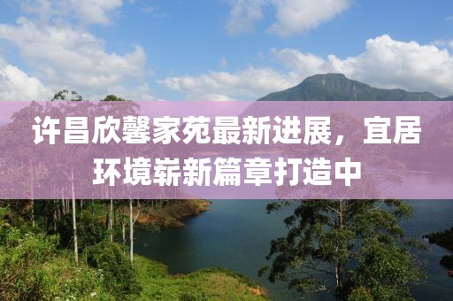 許昌欣馨家苑最新進(jìn)展，宜居環(huán)境嶄新篇章打造中
