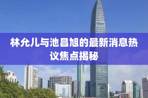 林允兒與池昌旭的最新消息熱議焦點揭秘