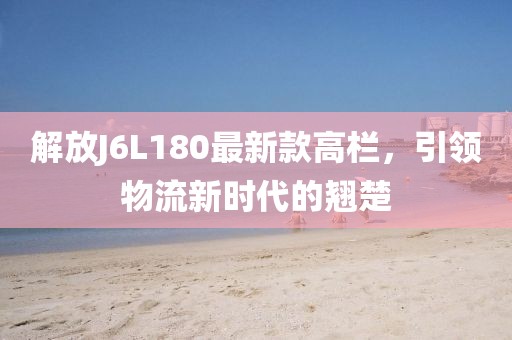 解放J6L180最新款高欄，引領物流新時代的翹楚