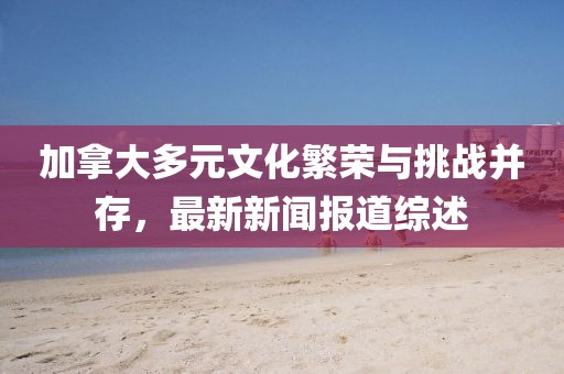 加拿大多元文化繁榮與挑戰(zhàn)并存，最新新聞報(bào)道綜述
