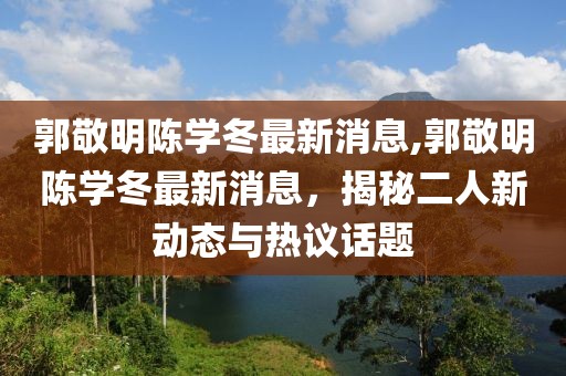 郭敬明陳學(xué)冬最新消息,郭敬明陳學(xué)冬最新消息，揭秘二人新動(dòng)態(tài)與熱議話題