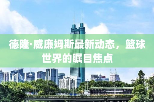 德隆·威廉姆斯最新動態(tài)，籃球世界的矚目焦點