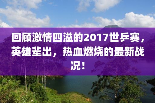 回顧激情四溢的2017世乒賽，英雄輩出，熱血燃燒的最新戰(zhàn)況！