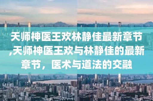 天師神醫(yī)王歡林靜佳最新章節(jié),天師神醫(yī)王歡與林靜佳的最新章節(jié)，醫(yī)術與道法的交融