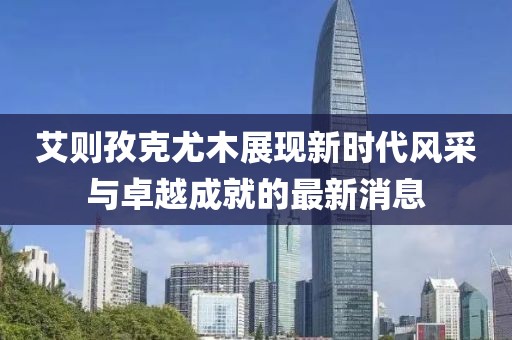 艾則孜克尤木展現(xiàn)新時(shí)代風(fēng)采與卓越成就的最新消息
