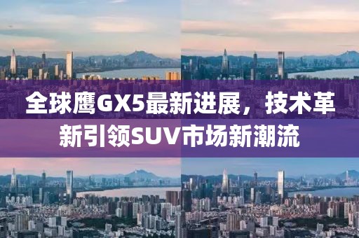 全球鷹GX5最新進(jìn)展，技術(shù)革新引領(lǐng)SUV市場新潮流