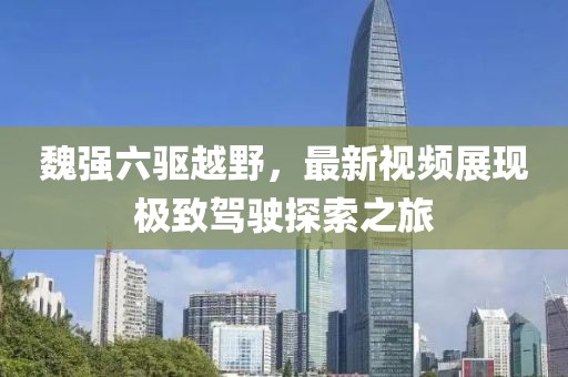 魏強(qiáng)六驅(qū)越野，最新視頻展現(xiàn)極致駕駛探索之旅