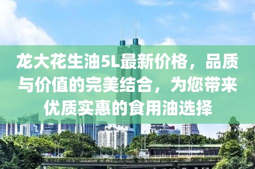 龍大花生油5L最新價格，品質(zhì)與價值的完美結(jié)合，為您帶來優(yōu)質(zhì)實惠的食用油選擇