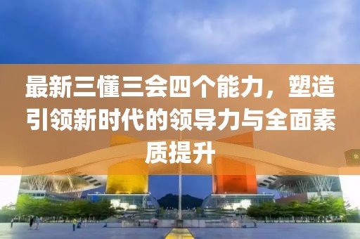 最新三懂三會四個(gè)能力，塑造引領(lǐng)新時(shí)代的領(lǐng)導(dǎo)力與全面素質(zhì)提升
