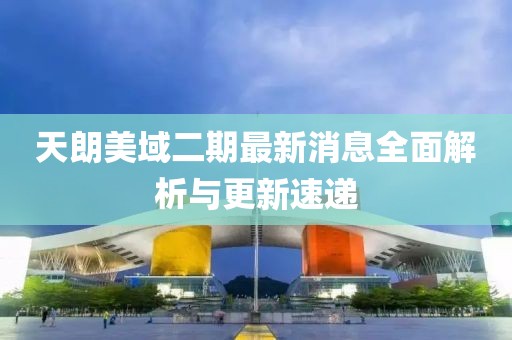 天朗美域二期最新消息全面解析與更新速遞