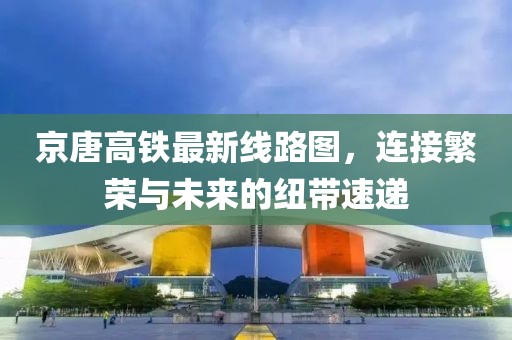 京唐高鐵最新線路圖，連接繁榮與未來的紐帶速遞