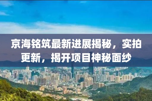京海銘筑最新進(jìn)展揭秘，實(shí)拍更新，揭開項(xiàng)目神秘面紗