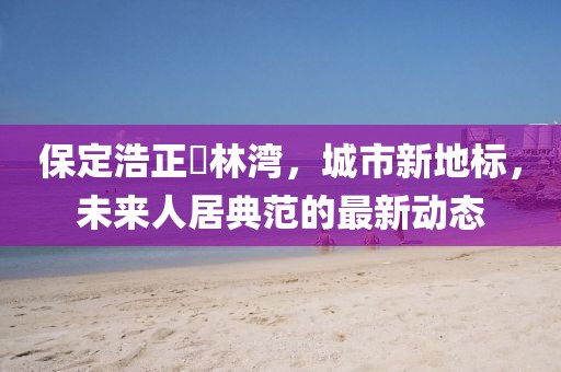 保定浩正渼林灣，城市新地標(biāo)，未來人居典范的最新動態(tài)