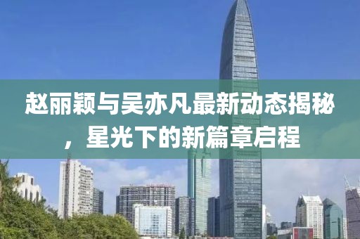 趙麗穎與吳亦凡最新動態(tài)揭秘，星光下的新篇章啟程