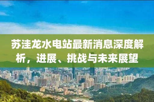 蘇洼龍水電站最新消息深度解析，進(jìn)展、挑戰(zhàn)與未來(lái)展望