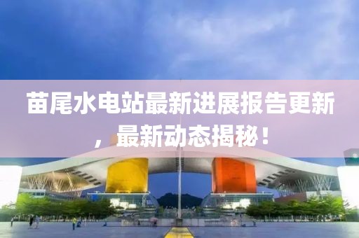 苗尾水電站最新進展報告更新，最新動態(tài)揭秘！
