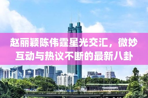 趙麗穎陳偉霆星光交匯，微妙互動與熱議不斷的最新八卦