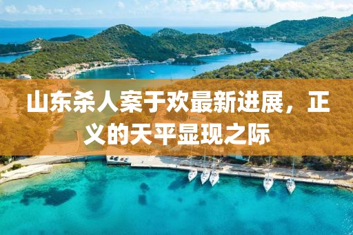 山東殺人案于歡最新進(jìn)展，正義的天平顯現(xiàn)之際
