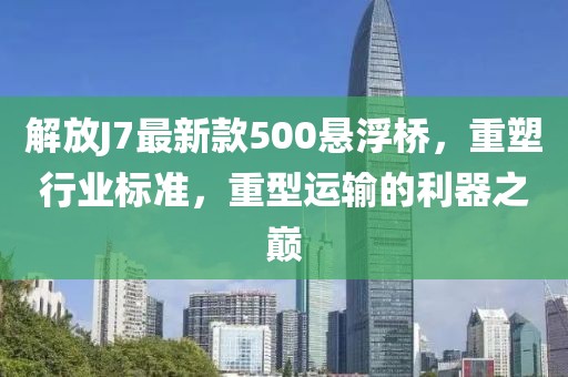 解放J7最新款500懸浮橋，重塑行業(yè)標(biāo)準(zhǔn)，重型運(yùn)輸?shù)睦髦畮p
