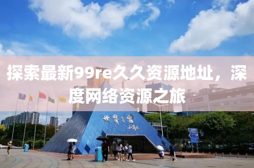 探索最新99re久久資源地址，深度網(wǎng)絡(luò)資源之旅