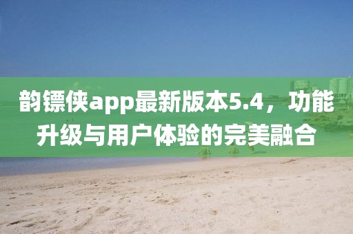韻鏢俠app最新版本5.4，功能升級與用戶體驗的完美融合