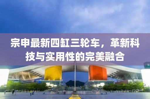 宗申最新四缸三輪車，革新科技與實用性的完美融合