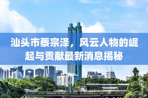 汕頭市蔡宗澤，風云人物的崛起與貢獻最新消息揭秘