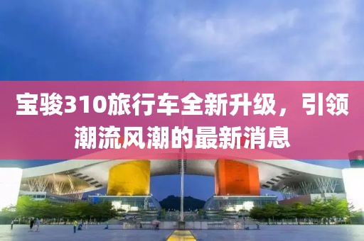 寶駿310旅行車全新升級，引領潮流風潮的最新消息