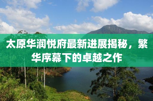 太原華潤(rùn)悅府最新進(jìn)展揭秘，繁華序幕下的卓越之作