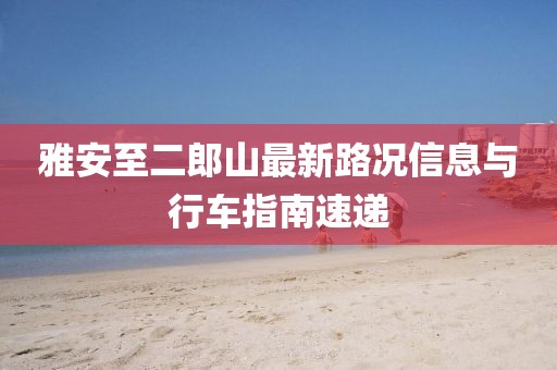 雅安至二郎山最新路況信息與行車指南速遞