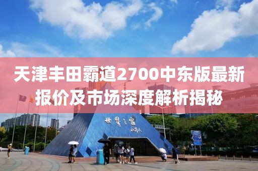 天津豐田霸道2700中東版最新報(bào)價(jià)及市場(chǎng)深度解析揭秘