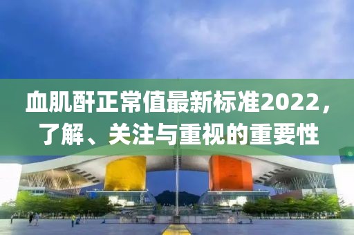 血肌酐正常值最新標(biāo)準(zhǔn)2022，了解、關(guān)注與重視的重要性