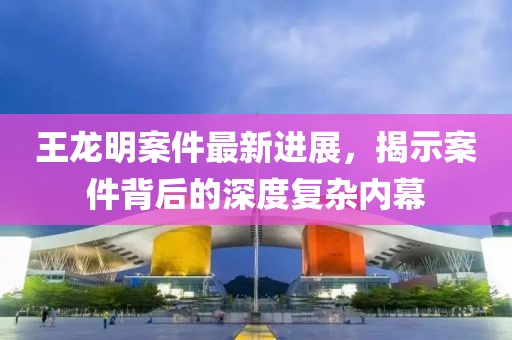王龍明案件最新進展，揭示案件背后的深度復(fù)雜內(nèi)幕