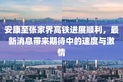 安康至張家界高鐵進(jìn)展順利，最新消息帶來期待中的速度與激情