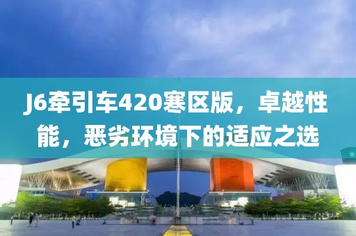 J6牽引車420寒區(qū)版，卓越性能，惡劣環(huán)境下的適應(yīng)之選