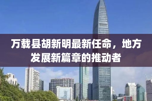 萬載縣胡新明最新任命，地方發(fā)展新篇章的推動者
