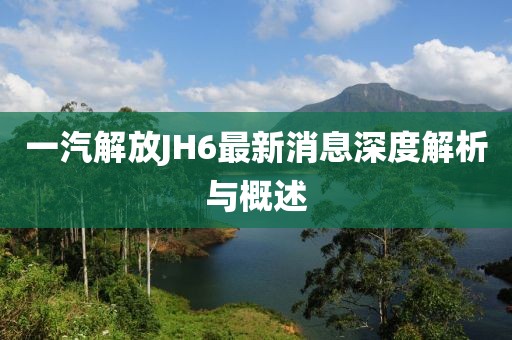 一汽解放JH6最新消息深度解析與概述